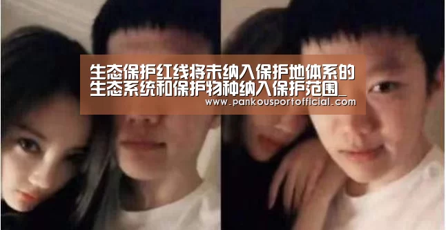 生态保护红线将未纳入保护地体系的生态系统和保护物种纳入保护范围_淘汰赛(图2) 世界杯专题